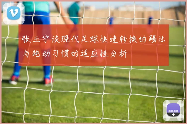 张玉宁谈现代足球快速转换的踢法与跑动习惯的适应性分析