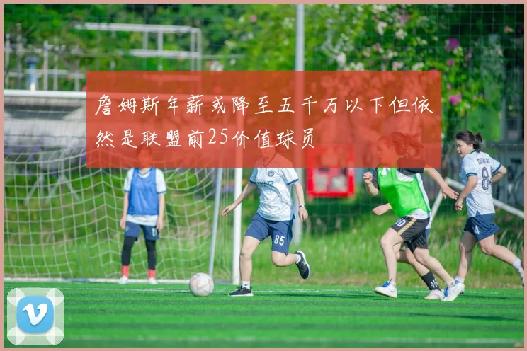詹姆斯年薪或降至五千万以下但依然是联盟前25价值球员