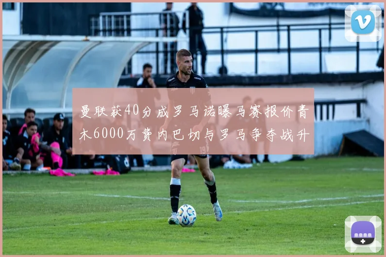 曼联获40分成罗马诺曝马赛报价青木6000万费内巴切与罗马争夺战升级