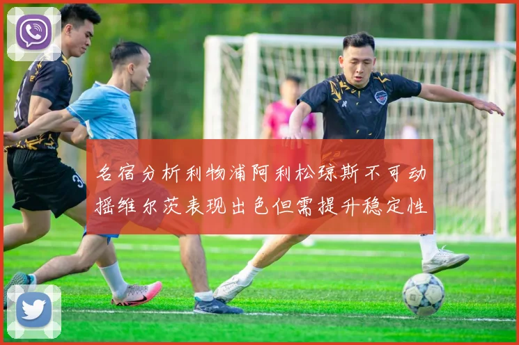 名宿分析利物浦阿利松琼斯不可动摇维尔茨表现出色但需提升稳定性