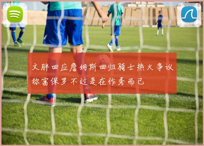文胖回应詹姆斯回归骑士热火争议称富保罗不过是在作秀而已