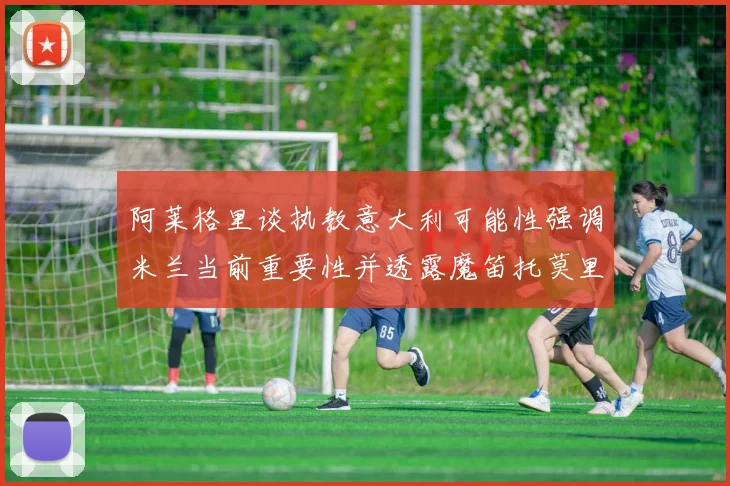 阿莱格里谈执教意大利可能性强调米兰当前重要性并透露魔笛托莫里缺阵消息