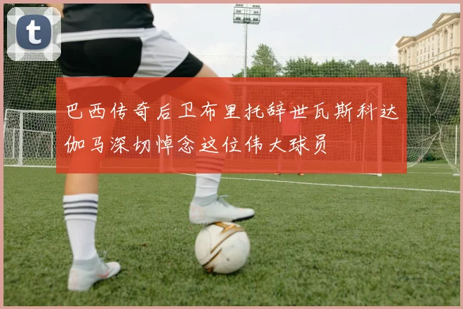 巴西传奇后卫布里托辞世瓦斯科达伽马深切悼念这位伟大球员