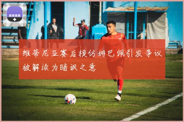 维蒂尼亚赛后模仿姆巴佩引发争议被解读为暗讽之意