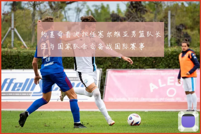 约基奇首次担任塞尔维亚男篮队长正与国家队会合备战国际赛事