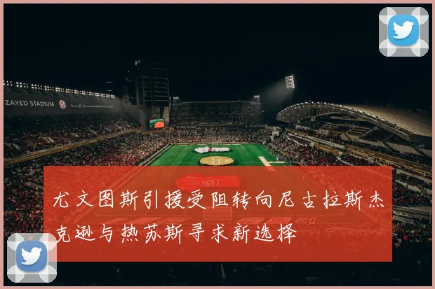 尤文图斯引援受阻转向尼古拉斯杰克逊与热苏斯寻求新选择