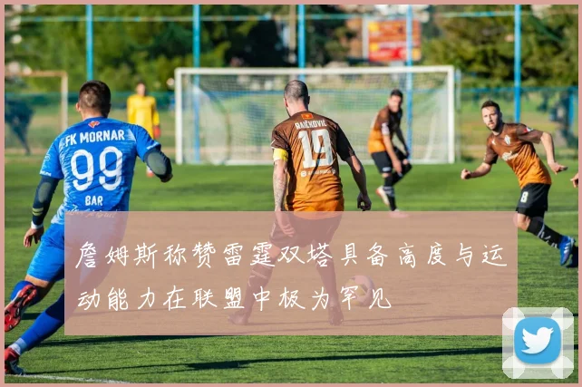 詹姆斯称赞雷霆双塔具备高度与运动能力在联盟中极为罕见